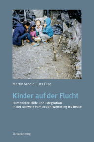 Title: Kinder auf der Flucht: Humanitäre Hilfe und Integration in der Schweiz vom Ersten Weltkrieg bis heute, Author: Martin Arnold