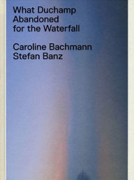 Title: What Duchamp Abandoned for the Waterfall, Author: Caroline Bachmann