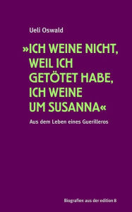 Title: »Ich weine nicht, weil ich getötet habe, ich weine um Susanna«: Aus dem Leben eines Guerilleros, Author: Ueli Oswald