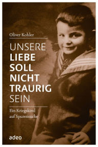 Title: Unsere Liebe soll nicht traurig sein: Ein Kriegskind auf Spurensuche., Author: Oliver Kohler