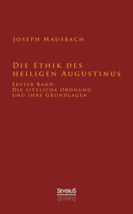 Title: Die Ethik des heiligen Augustinus: Erster Band: Die sittliche Ordnung und ihre Grundlagen, Author: Joseph Mausbach