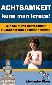 Title: Achtsamkeit kann man lernen!: Wie Sie durch Achtsamkeit glücklicher und gesünder werden!, Author: Alexander Stern