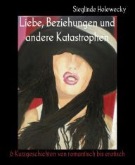 Title: Liebe, Beziehungen und andere Katastrophen: 6 Kurzgeschichten von romantisch bis erotisch, Author: Sieglinde Holewecky