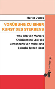 Title: Vorübung zu einer Kunst des Sterbens: Was sich von Mahlers Knochenflöte über die Versöhnung von Musik und Sprache lernen lässt, Author: Martin Dornis