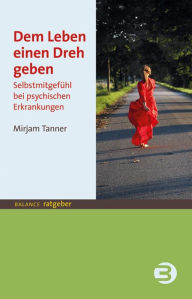 Title: Dem Leben einen Dreh geben: Selbstmitgefühl bei psychischen Erkrankungen, Author: Mirjam Tanner