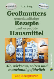 Title: Großmutters gemeinnützige Rezepte und erprobte Hausmittel: 403 Rezepturen - Alt, wirksam und selten, Author: A.V. Berg