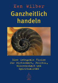 Title: Ganzheitlich handeln: Eine integrale Vision für Wirtschaft, Politik, Wissenschaft und Spiritualität, Author: Ken Wilber