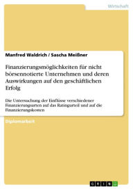 Title: Finanzierungsmöglichkeiten für nicht börsennotierte Unternehmen und deren Auswirkungen auf den geschäftlichen Erfolg: Die Untersuchung der Einflüsse verschiedener Finanzierungsarten auf das Ratingurteil und auf die Finanzierungskosten, Author: Manfred Waldrich