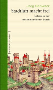 Title: Stadtluft macht frei: Leben in der mittelalterlichen Stadt, Author: Jörg Schwarz