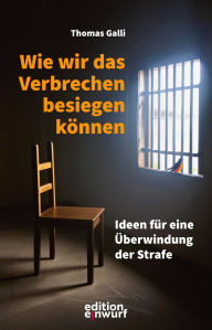 Title: Wie wir das Verbrechen besiegen können: Ideen für eine Überwindung der Strafe, Author: Thomas Galli
