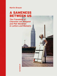 Title: A Sameness Between Us: The Friendship of Charmion von Wiegand and Piet Mondrian in Letters and Memoirs, Author: Martin Brauen