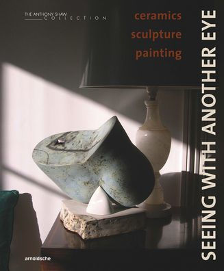 Seeing with Another Eye: Ceramics - Sculpture - Painting: The Anthony Shaw Collection