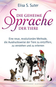 Title: Die geheime Sprache der Tiere: Eine neue revolutionäre Methode, die Ausdrucksweise der Tiere zu entziffern, zu verstehen und zu erlernen, Author: Elisa S. Suter