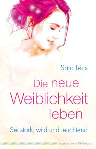 Title: Die neue Weiblichkeit leben: Sei stark, wild und leuchtend, Author: Sara Léux