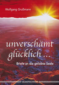 Title: Unverschämt glücklich...: Briefe an die geliebte Seele, Author: Wolfgang Grussmann