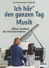 Title: Ich hör' den ganzen Tag Musik: Ein Handbuch für private Klavierlehrer, Author: An-Dominique Schmidt