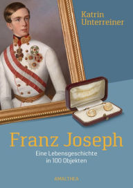 Title: Franz Joseph: Eine Lebensgeschichte in 100 Objekten, Author: Katrin Unterreiner