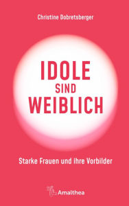 Title: Idole sind weiblich: Starke Frauen und ihre Vorbilder, Author: Christine Dobretsberger