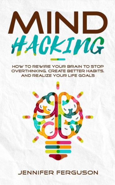Mind Hacking: How To Rewire Your Brain Stop Overthinking, Create Better Habits And Realize Life Goals