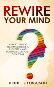 Title: Rewire Your Mind: How To Change Your Mind To Live A Successful And Positive Life On Your Own Terms, Author: Jennifer Ferguson