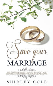 Title: Save Your Marriage: How To Rebuild Broken Trust And Reconnect With Your Spouse No Matter How Far Apart You've Drifted, Author: Shirley Cole