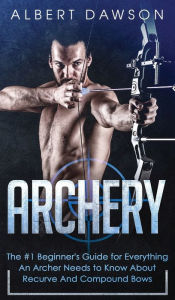 Title: Archery: The #1 Beginner's Guide For Everything An Archer Needs To Know About Recurve And Compound Bows, Author: Albert Dawson