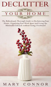 Title: Declutter your Home: The Ridiculously Thorough Guide to Decluttering Your Home, Organizing Your Work Space and Living the Minimalist Lifestyle without Going Overboard, Author: Mary Connor