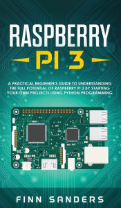 Title: Raspberry Pi 3: A Practical Beginner's Guide To Understanding The Full Potential Of Raspberry Pi 3 By Starting Your Own Projects Using Python Programming, Author: Finn Sanders