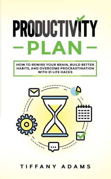 Productivity Plan: How To Rewire Your Brain, Build Better Habits, And Overcome Procrastination With 31 Life Hacks