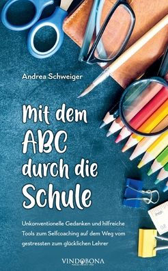 Mit dem ABC durch die Schule: Unkonventionelle Gedanken und hilfreiche Tools zum Selfcoaching auf dem Weg vom gestressten zum glï¿½cklichen Lehrer
