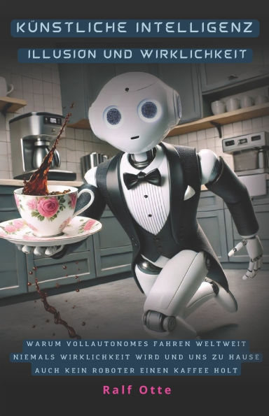 Kï¿½nstliche Intelligenz - Illusion und Wirklichkeit: Warum vollautonomes Fahren weltweit niemals Wirklichkeit wird und uns zu Hause auch kein Roboter einen Kaffee holt