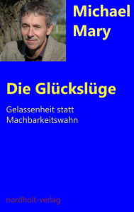 Title: Die Glückslüge: Gelassenheit statt Machbarkeitswahn, Author: Michael Mary