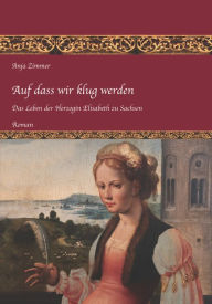 Title: Auf dass wir klug werden: Das Leben der Herzogin Elisabeth zu Sachsen, Teil 1, Author: Anja Zimmer