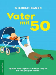 Title: Vater mit 50. Spätes Kinderglück & bange Fragen, Author: Wilhelm Bauer