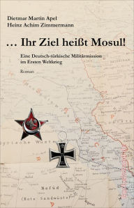 Title: ... Ihr Ziel heißt Mosul!: Eine deutsch-türkische Militärmission im Ersten Weltkrieg, Author: Dietmar Martin Apel