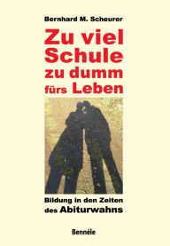 Title: Zu viel Schule, zu dumm fürs Leben: Bildung in den Zeiten des Abiturwahns, Author: Bernhard M. Scheurer