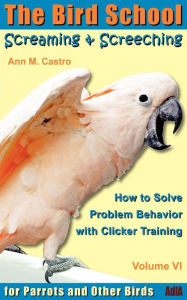 Title: Screaming & Screeching: How to Solve Problem Behavior with Clicker Training: The Bird School for Parrots and Other Birds, Author: Ann Castro