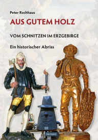 Title: Aus gutem Holz: Vom Schnitzen im Erzgebirge - Ein historischer Abriss, Author: Peter Rochhaus