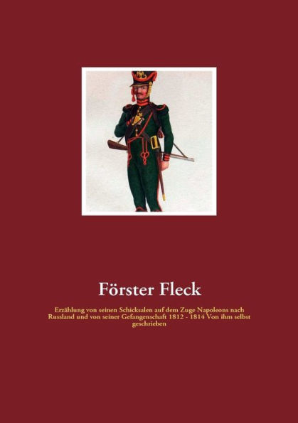 Förster Fleck: Erzählung von seinen Schicksalen auf dem Zuge Napoleons nach Russland und von seiner Gefangenschaft 1812 - 1814 Von ihm selbst geschrieben