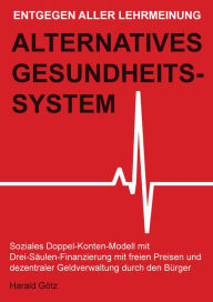 Title: Entgegen aller Lehrmeinung: Alternatives Gesundheitssystem: Soziales Doppel-Konten-Modell mit Drei-Säulen-Finanzierung mit freien Preisen und dezentraler Geldverwaltung durch den Bürger, Author: Dipl. Pol. Harald Götz