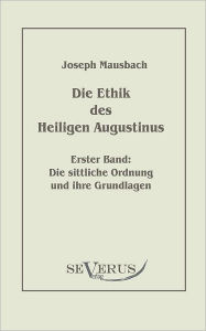 Title: Die Ethik des heiligen Augustinus, Erster Band: Die sittliche Ordnung und ihre Grundlagen, Author: Joseph Mausbach