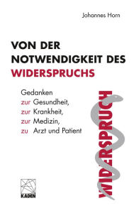 Title: Von der Notwendigkeit des Widerspruchs: Gedanken zur Gesundheit, zur Krankheit, zur Medizin, zu Arzt und Patient, Author: Johannes Horn