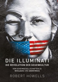 Title: Die Illuminati: Die Revolution der Gegenkultur: Von Geheimgesellschaften zu Wikileaks und Anonymous, Author: Robert Howells