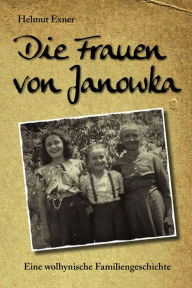 Title: Die Frauen von Janowka: Eine wolhynische Familiengeschichte, Author: Helmut Exner