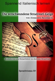 Title: Die verschwundene Stradivari-Geige - Sprachkurs Italienisch-Deutsch B1: Spannender Lernkrimi und Reiseführer durch Antonio Stradivaris Heimatstadt, Author: Alessandra Barabaschi