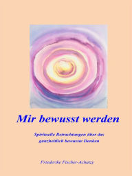 Title: Mir bewusst werden: Spirituelle Betrachtungen über das ganzheitlich bewusste Denken, Author: Friederike Fischer-Achatzy