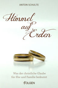 Title: Himmel auf Erden: Was der christliche Glaube für Ehe und Familie bedeutet, Author: Anton Schulte