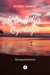 Title: Unter Gottes Regenbogen: Kurzgeschichten aus der Alten und der dritten Welt, Author: Helmut Ludwig