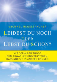 Title: Leidest du noch oder lebst du schon?: Mit der MB-Methode zum Erwachen und Verstehen, dass nur Sie es ändern können, Author: Michael Begelspacher