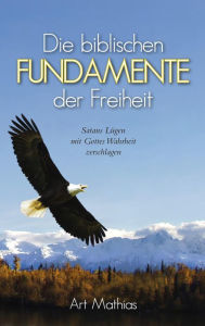 Title: Die biblischen Fundamente der Freiheit: Satans Lügen mit Gottes Wahrheit zerschlagen, Author: Art Mathias